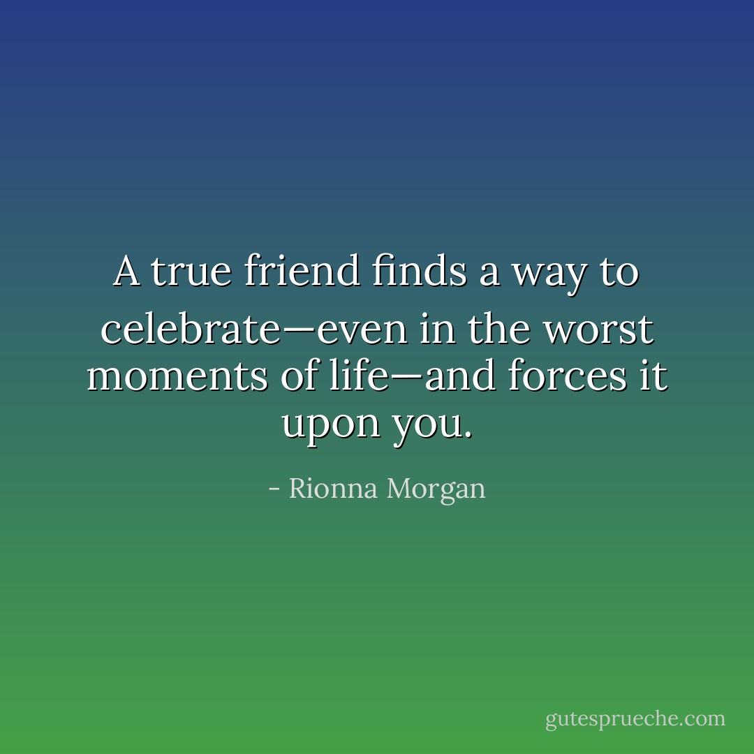 A true friend finds a way to celebrate—even in the worst moments of life—and forces it upon you. - Rionna Morgan