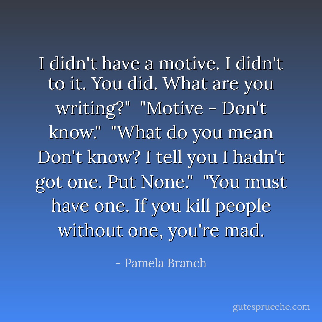 I didn't have a motive. I didn't to it. <i>You</i> did. What are you writing?"<br /><br />"<i>Motive - Don't know.</i>"<br /><br />"What do you mean <i>Don't know</i>? I tell you I hadn't got one. Put <i>None.</i>"<br /><br />"You must have one. If you kill people without one, you're mad. - Pamela Branch