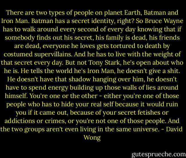 There are two types of people on planet Earth, Batman and Iron Man. Batman has a secret identity, right? So Bruce Wayne has to walk around every second of every day knowing that if somebody finds out his secret, his family is dead, his friends are dead, everyone he loves gets tortured to death by costumed supervillains. And he has to live with the weight of that secret every day. But not Tony Stark, he's open about who he is. He tells the world he's Iron Man, he doesn't give a shit. He doesn't have that shadow hanging over him, he doesn't have to spend energy building up those walls of lies around himself. You're one or the other - either you're one of those people who has to hide your real self because it would ruin you if it came out, because of your secret fetishes or addictions or crimes, or you're not one of those people. And the two groups aren't even living in the same universe. - David  Wong