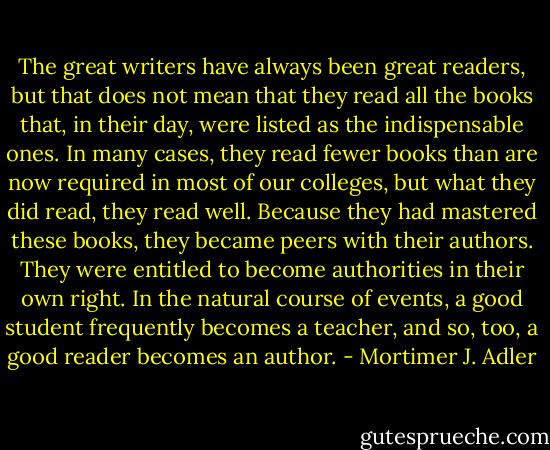 The great writers have always been great readers, but that does not mean that they read all the books that, in their day, were listed as the indispensable ones. In many cases, they read fewer books than are now required in most of our colleges, but what they did read, they read well. Because they had mastered these books, they became peers with their authors. They were entitled to become authorities in their own right. In the natural course of events, a good student frequently becomes a teacher, and so, too, a good reader becomes an author. - Mortimer J. Adler