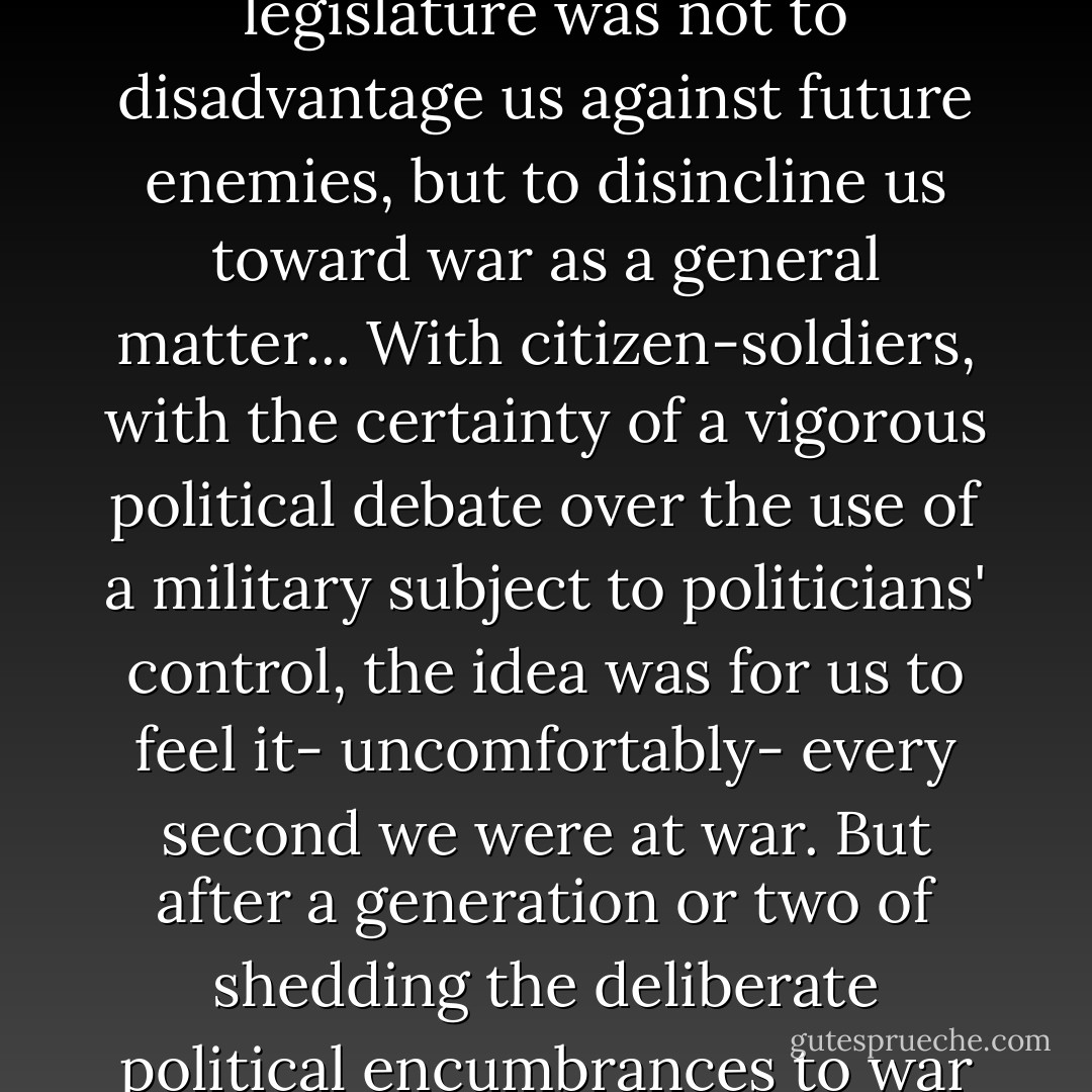 The reason the founders chafed at the idea of an American standing army and vested the power of war making in the cumbersome legislature was not to disadvantage us against future enemies, but to disincline us toward war as a general matter... With citizen-soldiers, with the certainty of a vigorous political debate over the use of a military subject to politicians' control, the idea was for us to feel it- uncomfortably- every second we were at war. But after a generation or two of shedding the deliberate political encumbrances to war that they left us... war making has become almost an autonomous function of the American state. It never stops. - Rachel Maddow