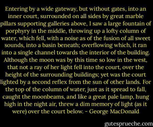Entering by a wide gateway, but without gates, into an inner court,<br />surrounded on all sides by great marble pillars supporting galleries<br />above, I saw a large fountain of porphyry in the middle, throwing<br />up a lofty column of water, which fell, with a noise as of the fusion<br />of all sweet sounds, into a basin beneath; overflowing which, it ran<br />into a single channel towards the interior of the building. Although<br />the moon was by this time so low in the west, that not a ray of her<br />light fell into the court, over the height of the surrounding buildings; yet was the court lighted by a second reflex from the sun of<br />other lands. For the top of the column of water, just as it spread to<br />fall, caught the moonbeams, and like a great pale lamp, hung high<br />in the night air, threw a dim memory of light (as it were) over the<br />court below. - George MacDonald
