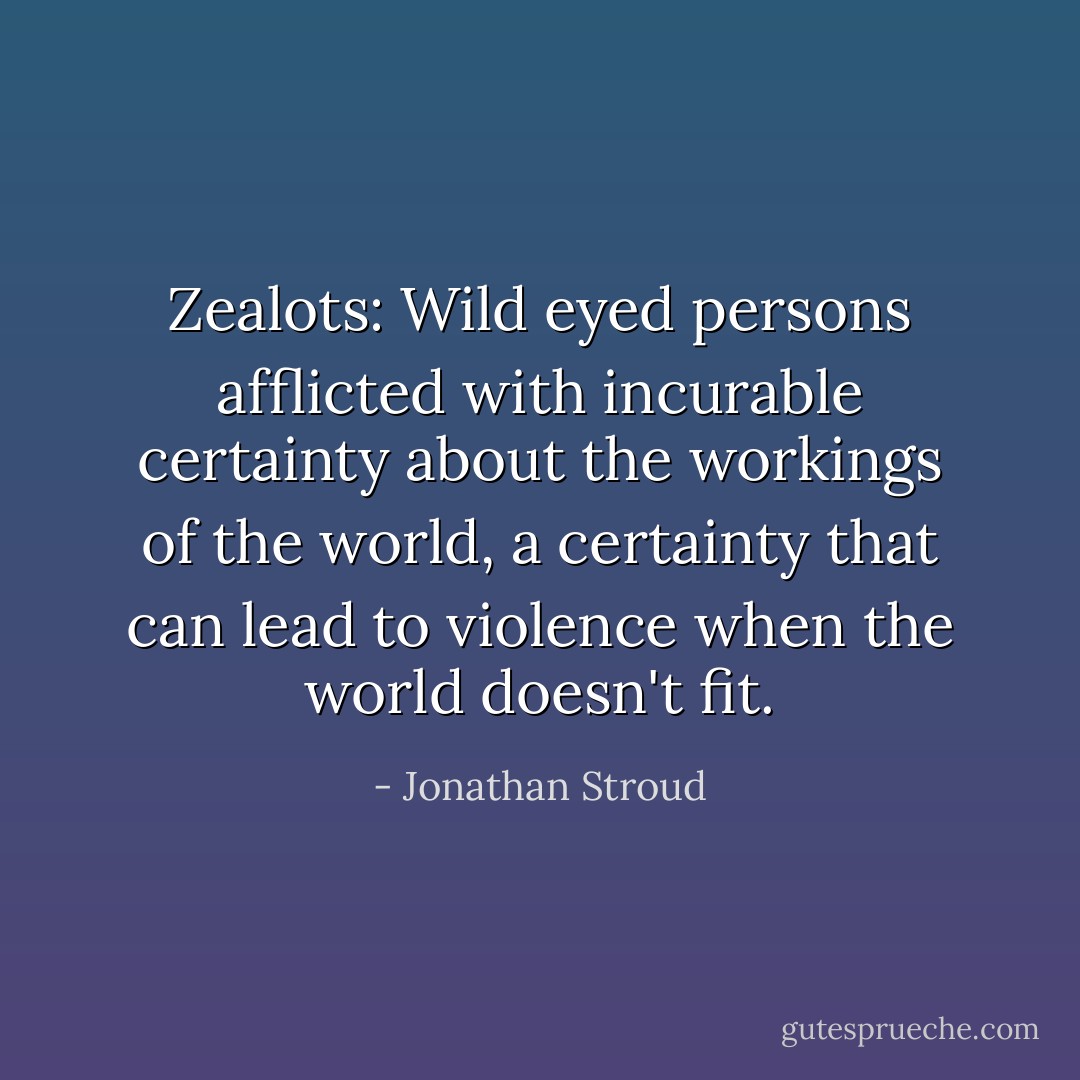 Zealots: Wild eyed persons afflicted with incurable certainty about the workings of the world, a certainty that can lead to violence when the world doesn't fit. - Jonathan Stroud