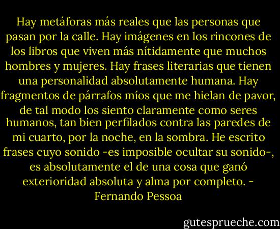 Hay metáforas más reales que las personas que pasan por la calle. Hay imágenes en los rincones de los libros que viven más nítidamente que muchos hombres y mujeres. Hay frases literarias que tienen una personalidad absolutamente humana. Hay fragmentos de párrafos míos que me hielan de pavor, de tal modo los siento claramente como seres humanos, tan bien perfilados contra las paredes de mi cuarto, por la noche, en la sombra. He escrito frases cuyo sonido -es imposible ocultar su sonido-, es absolutamente el de una cosa que ganó exterioridad absoluta y alma por completo. - Fernando Pessoa