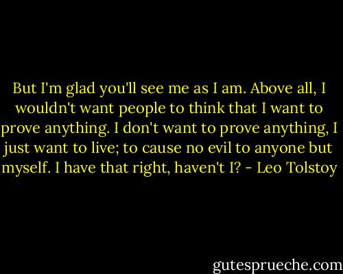 But I'm glad you'll see me as I am. Above all, I wouldn't want people to think that I want to prove anything. I don't want to prove anything, I just want to live; to cause no evil to anyone but myself. I have that right, haven't I? - Leo Tolstoy
