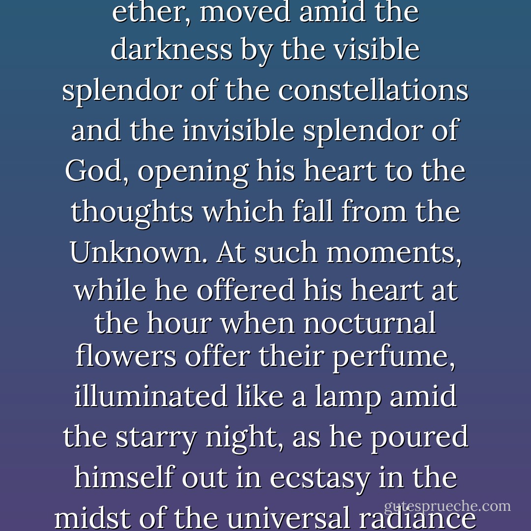 Sometimes, if the two old women<br />were not asleep, they heard him pacing slowly along the walks at a very<br />advanced hour of the night. He was there alone, communing with himself,<br />peaceful, adoring, comparing the serenity of his heart with the<br />serenity of the ether, moved amid the darkness by the visible splendor of<br />the constellations and the invisible splendor of God, opening his heart to<br />the thoughts which fall from the Unknown. At such moments, while he<br />offered his heart at the hour when nocturnal flowers offer their perfume,<br />illuminated like a lamp amid the starry night, as he poured himself out<br />in ecstasy in the midst of the universal radiance of creation, he could not<br />have told himself, probably, what was passing in his spirit; he felt<br />something take its flight from him, and something descend into him.<br />Mysterious exchange of the abysses of the soul with the abysses of the<br />universe! - Victor Hugo