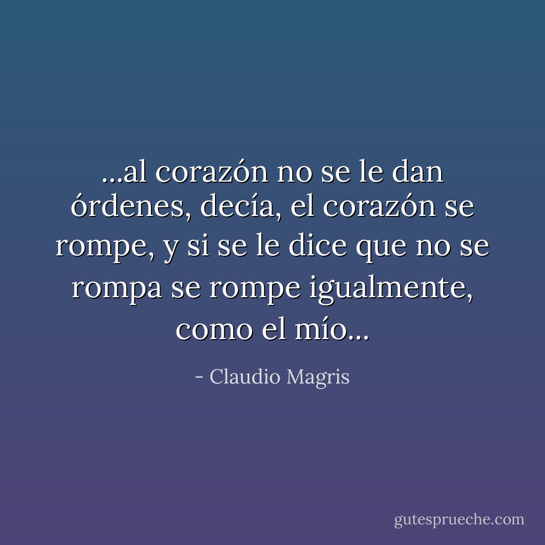 ...al corazón no se le dan órdenes, decía, el corazón se rompe, y si se le dice que no se rompa se rompe igualmente, como el mío... - Claudio Magris