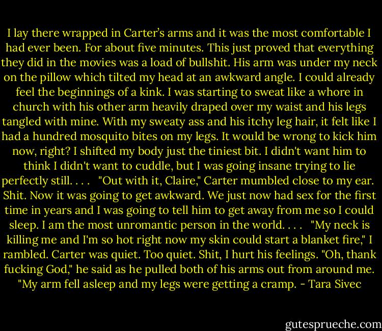 I lay there wrapped in Carter’s arms and it was the most comfortable I had ever been. For about five minutes. This just proved that everything they did in the movies was a load of bullshit. His arm was under my neck on the pillow which tilted my head at an awkward angle. I could already feel the beginnings of a kink. I was starting to sweat like a whore in church with his other arm heavily draped over my waist and his legs tangled with mine. With my sweaty ass and his itchy leg hair, it felt like I had a hundred mosquito bites on my legs. It would be wrong to kick him now, right? I shifted my body just the tiniest bit. I didn't want him to think I didn't want to cuddle, but I was going insane trying to lie perfectly still. . . . <br /><br />"Out with it, Claire," Carter mumbled close to my ear.<br /><br />Shit. Now it was going to get awkward. We just now had sex for the first time in years and I was going to tell him to get away from me so I could sleep. I am the most unromantic person in the world. . . . <br /><br />"My neck is killing me and I'm so hot right now my skin could start a blanket fire," I rambled. Carter was quiet. Too quiet. Shit, I hurt his feelings. "Oh, thank fucking God," he said as he pulled both of his arms out from around me. "My arm fell asleep and my legs were getting a cramp. - Tara Sivec