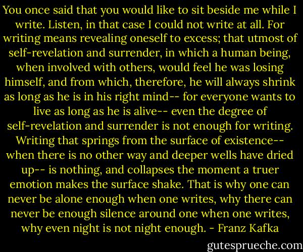 You once said that you would like to sit beside me while I write. Listen, in that case I could not write at all. For writing means revealing oneself to excess; that utmost of self-revelation and surrender, in which a human being, when involved with others, would feel he was losing himself, and from which, therefore, he will always shrink as long as he is in his right mind-- for everyone wants to live as long as he is alive-- even the degree of self-revelation and surrender is not enough for writing.<br />Writing that springs from the surface of existence-- when there is no other way and deeper wells have dried up-- is nothing, and collapses the moment a truer emotion makes the surface shake. That is why one can never be alone enough when one writes, why there can never be enough silence around one when one writes, why even night is not night enough. - Franz Kafka