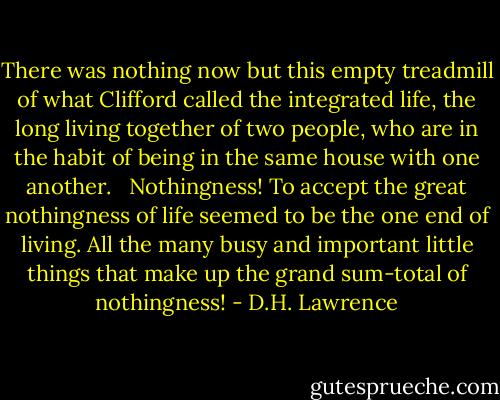 There was nothing now but this empty treadmill of what Clifford called the integrated life, the long living together of two people, who are in the habit of being in the same house with one another. <br /><br />Nothingness! To accept the great nothingness of life seemed to be the one end of living. All the many busy and important little things that make up the grand sum-total of nothingness! - D.H. Lawrence