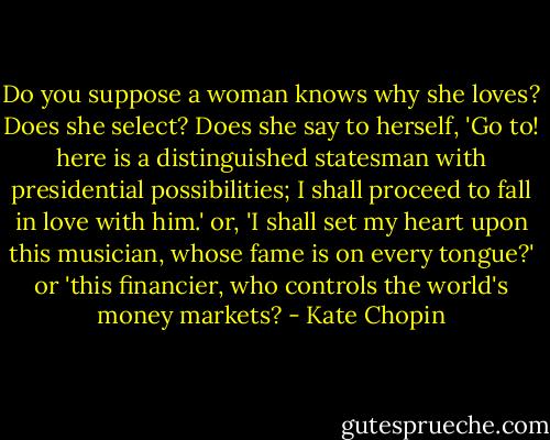 Do you suppose a woman knows why she loves? Does she select? Does she say to herself, 'Go to! here is a distinguished statesman with presidential possibilities; I shall proceed to fall in love with him.' or, 'I shall set my heart upon this musician, whose fame is on every tongue?' or 'this financier, who controls the world's money markets? - Kate Chopin