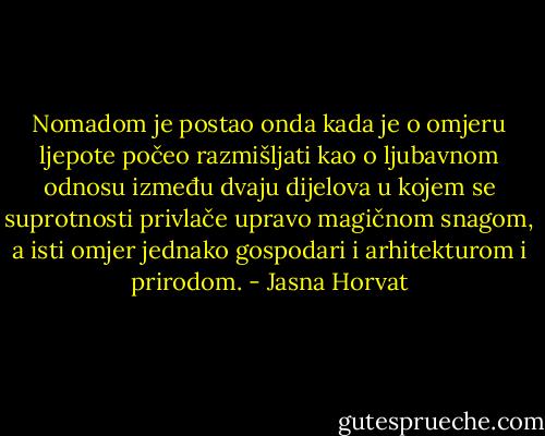 Nomadom je postao onda kada je o omjeru ljepote počeo razmišljati kao o ljubavnom odnosu između dvaju dijelova u kojem se suprotnosti privlače upravo magičnom snagom, a isti omjer jednako gospodari i arhitekturom i prirodom. - Jasna Horvat