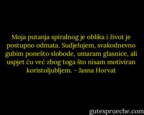 Moja putanja spiralnog je oblika i život je postupno odmata. Sudjelujem, svakodnevno gubim ponešto slobode, umaram glasnice, ali uspjet ću već zbog toga što nisam motiviran koristoljubljem. - Jasna Horvat