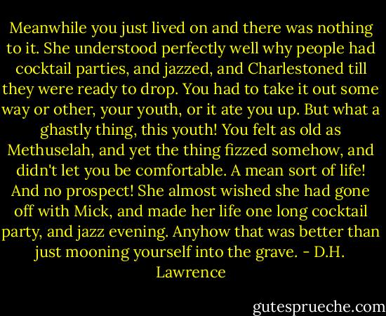 Meanwhile you just lived on and there was nothing to it. She understood perfectly well why people had cocktail parties, and jazzed, and Charlestoned till they were ready to drop. You had to take it out some way or other, your youth, or it ate you up. But what a ghastly thing, this youth! You felt as old as Methuselah, and yet the thing fizzed somehow, and didn't let you be comfortable. A mean sort of life! And no prospect! She almost wished she had gone off with Mick, and made her life one long cocktail party, and jazz evening. Anyhow that was better than just mooning yourself into the grave. - D.H. Lawrence