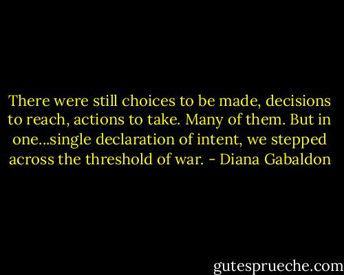 There were still choices to be made, decisions to reach, actions to take. Many of them. But in one...single declaration of intent, we stepped across the threshold of war. - Diana Gabaldon