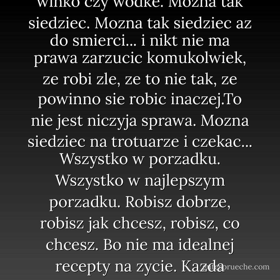 Nikt nie kaze ci isc dalej - powiedzial Wirus. - Mozna siedziec i czekac na smierc. Mozna przez cale zycie siedziec i czekac na smierc. To tez jest godne, jest honorowe, moze byc przyjemne, jesli ktos potrafi czerpac z tego przyjemnosc. Nikt nigdy nie powiedzial, ze tylko jak sie idzie naprzod, to dopelnia sie los czlowieka. Mozna korzystac z chwili, mozna sobie popijac winko czy wodke. Mozna tak siedziec. Mozna tak siedziec az do smierci... i nikt nie ma prawa zarzucic komukolwiek, ze robi zle, ze to nie tak, ze powinno sie robic inaczej.To nie jest niczyja sprawa. Mozna siedziec na trotuarze i czekac... Wszystko w porzadku. Wszystko w najlepszym porzadku. Robisz dobrze, robisz jak chcesz, robisz, co chcesz. Bo nie ma idealnej recepty na zycie. Kazda recepta dobra. Kazdy moze robic, co chce i nie bedzie zadnych pretensji. Kazdy jednak... kazdy moze tez wstac i ruszyc dalej. Mozna siedziec i czekac, co przyniesie los, mozna tez pojsc za najblizszy rog i zobaczyc, czy tam jest cos ciekawego. Kazdy moze ruszyc dalej i w tym wypadku rowniez nikt nie moze miec zadnych pretensji... - Andrzej Ziemiański