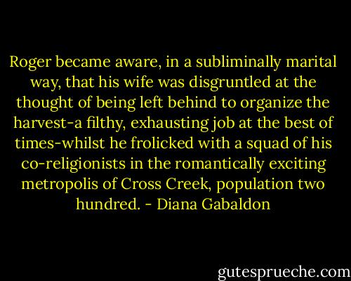 Roger became aware, in a subliminally marital way, that his wife was disgruntled at the thought of being left behind to organize the harvest-a filthy, exhausting job at the best of times-whilst he frolicked with a squad of his co-religionists in the romantically exciting metropolis of Cross Creek, population two hundred. - Diana Gabaldon
