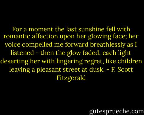 For a moment the last sunshine fell with romantic affection upon her glowing face; her voice compelled me forward breathlessly as I listened - then the glow faded, each light deserting her with lingering regret, like children leaving a pleasant street at dusk. - F. Scott Fitzgerald