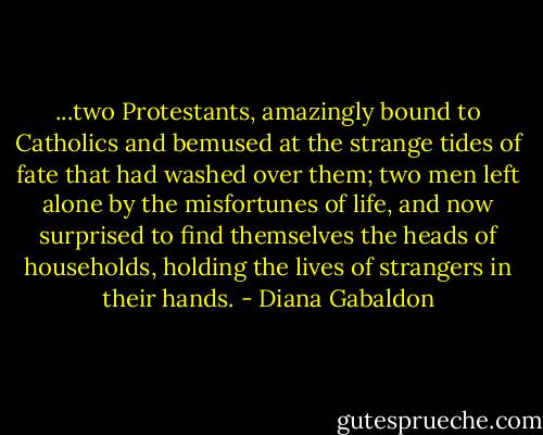 ...two Protestants, amazingly bound to Catholics and bemused at the strange tides of fate that had washed over them; two men left alone by the misfortunes of life, and now surprised to find themselves the heads of households, holding the lives of strangers in their hands. - Diana Gabaldon