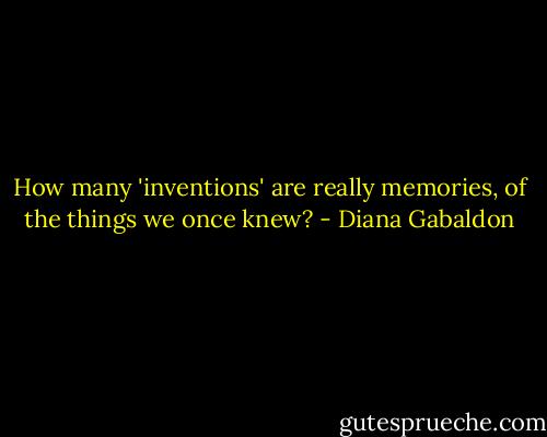How many 'inventions' are really memories, of the things we once knew? - Diana Gabaldon