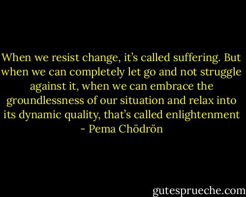 When we resist change, it’s called suffering. But when we can completely let go and not struggle against it, when we can embrace the groundlessness of our situation and relax into its dynamic quality, that’s called enlightenment - Pema Chödrön