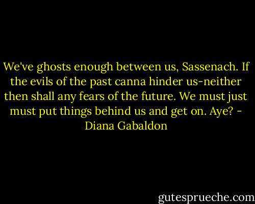 We've ghosts enough between us, Sassenach. If the evils of the past canna hinder us-neither then shall any fears of the future. We must just must put things behind us and get on. Aye? - Diana Gabaldon