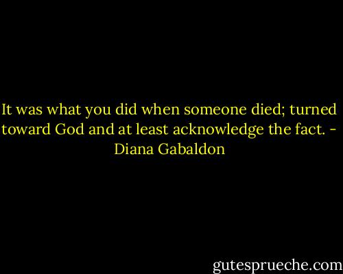 It was what you did when someone died; turned toward God and at least acknowledge the fact. - Diana Gabaldon