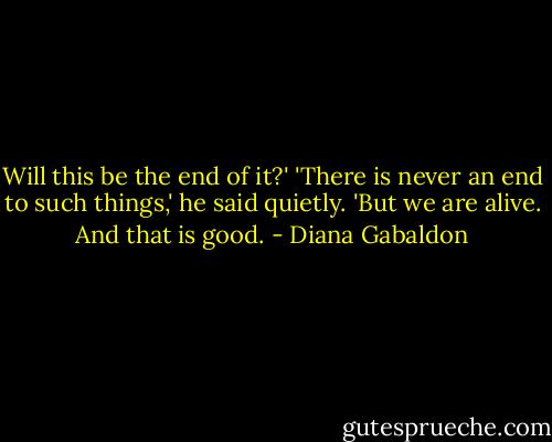 Will this be the end of it?'<br />'There is never an end to such things,' he said quietly. 'But we are alive. And that is good. - Diana Gabaldon