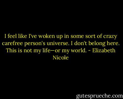 I feel like I've woken up in some sort of crazy carefree person's universe. I don't belong here. This is not my life—or my world. - Elizabeth Nicole