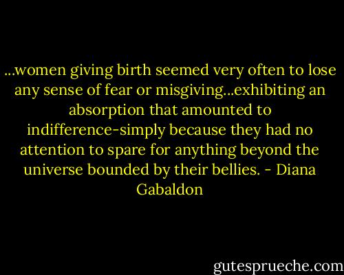 ...women giving birth seemed very often to lose any sense of fear or misgiving...exhibiting an absorption that amounted to indifference-simply because they had no attention to spare for anything beyond the universe bounded by their bellies. - Diana Gabaldon