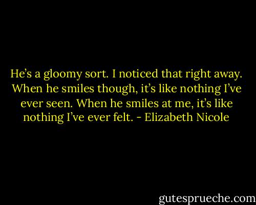 He’s a gloomy sort. I noticed that right away. When he smiles though, it’s like nothing I’ve ever seen. When he smiles at me, it’s like nothing I’ve ever felt. - Elizabeth Nicole