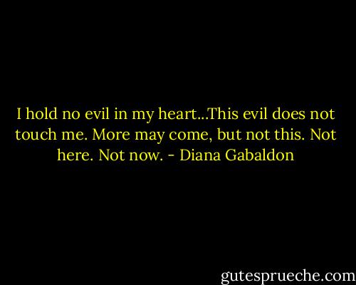 I hold no evil in my heart...This evil does not touch me. More may come, but not this. Not here. Not now. - Diana Gabaldon