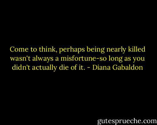 Come to think, perhaps being nearly killed wasn't always a misfortune-so long as you didn't actually die of it. - Diana Gabaldon