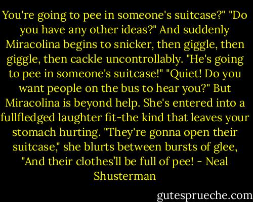 You're going to pee in someone's suitcase?"<br />"Do you have any other ideas?"<br />And suddenly Miracolina begins to snicker, then giggle, then giggle, then cackle uncontrollably. "He's going to pee in someone's suitcase!"<br />"Quiet! Do you want people on the bus to hear you?"<br />But Miracolina is beyond help. She's entered into a fullfledged laughter fit-the kind that leaves your stomach hurting. "They're gonna open their suitcase," she blurts between bursts of glee, "And their clothes’ll be full of pee! - Neal Shusterman