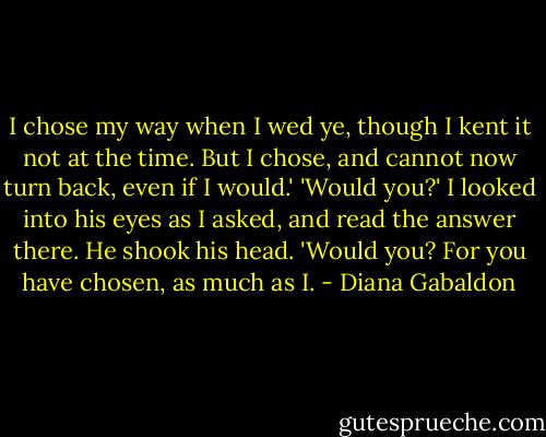 I chose my way when I wed ye, though I kent it not at the time. But I chose, and cannot now turn back, even if I would.'<br />'Would you?' I looked into his eyes as I asked, and read the answer there. He shook his head.<br />'Would you? For you have chosen, as much as I. - Diana Gabaldon
