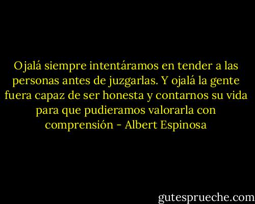 Ojalá siempre intentáramos en tender a las personas antes de juzgarlas. Y ojalá la gente fuera capaz de ser honesta y contarnos su vida para que pudieramos valorarla con comprensión - Albert Espinosa