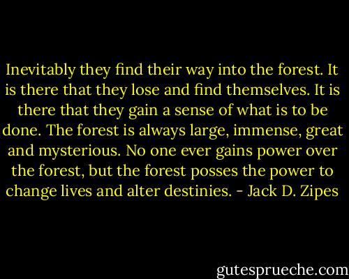 Inevitably they find their way into the forest. It is there that they lose and find themselves. It is there that they gain a sense of what is to be done. The forest is always large, immense, great and mysterious. No one ever gains power over the forest, but the forest posses the power to change lives and alter destinies. - Jack D. Zipes