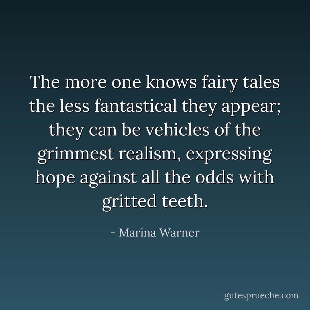 The more one knows fairy tales the less fantastical they appear; they can be vehicles of the grimmest realism, expressing hope against all the odds with gritted teeth. - Marina Warner