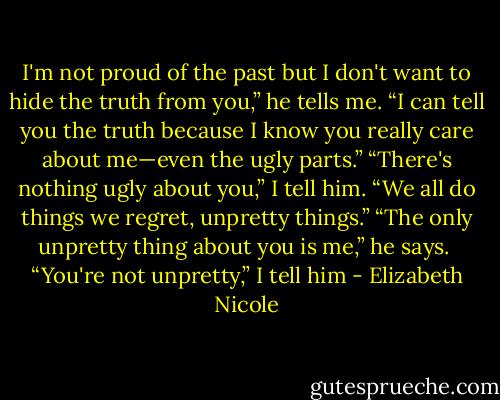 I'm not proud of the past but I don't want to hide the truth from you,” he tells me. “I can tell you the truth because I know you really care about me—even the ugly parts.”<br />“There's nothing ugly about you,” I tell him. “We all do things we regret, unpretty things.”<br />“The only unpretty thing about you is me,” he says. <br />“You're not unpretty,” I tell him - Elizabeth Nicole