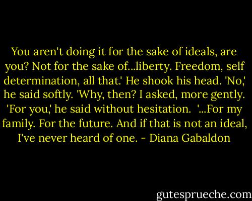 You aren't doing it for the sake of ideals, are you? Not for the sake of...liberty. Freedom, self determination, all that.'<br />He shook his head. 'No,' he said softly.<br />'Why, then? I asked, more gently.<br />'For you,' he said without hesitation. <br />'...For my family. For the future. And if that is not an ideal, I've never heard of one. - Diana Gabaldon