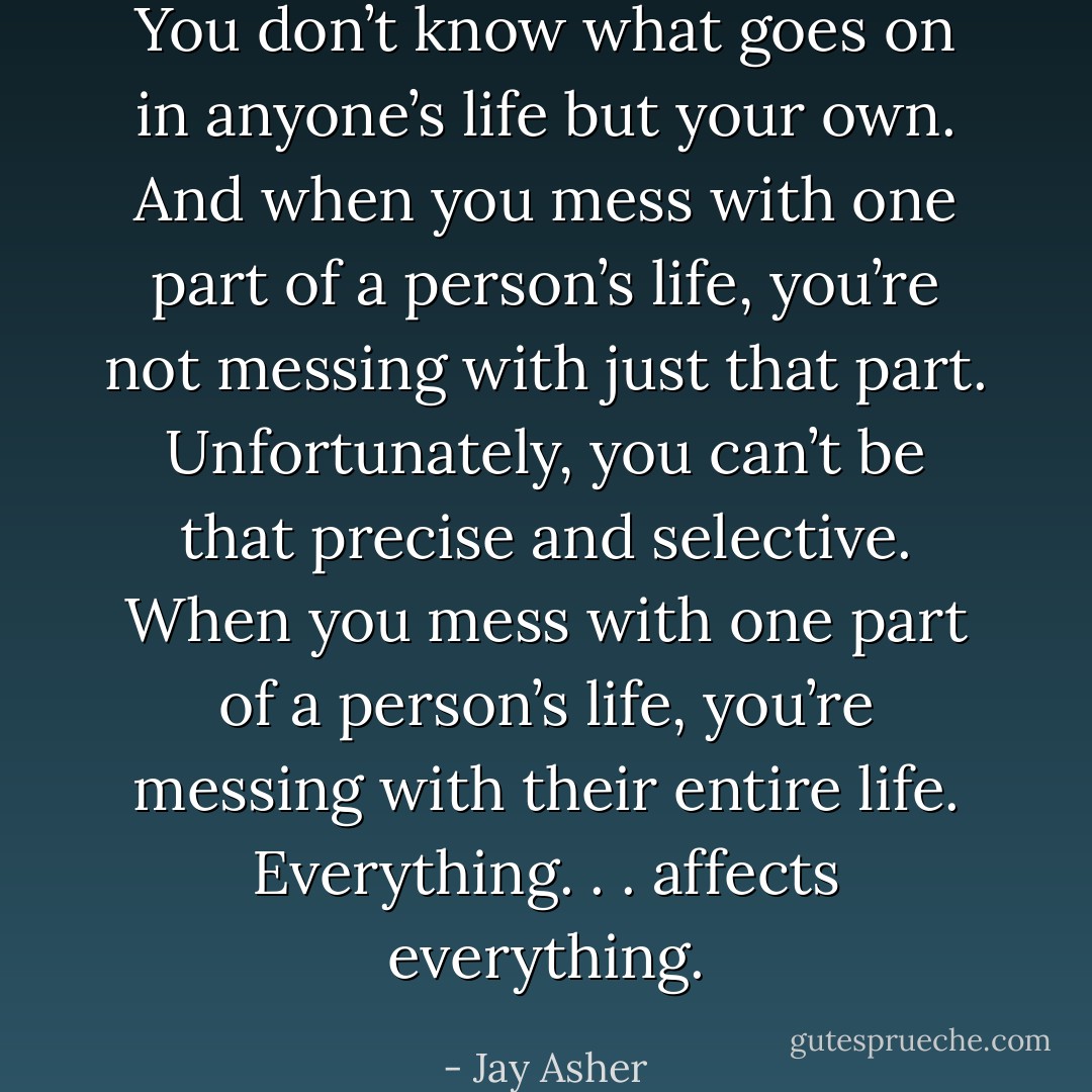 You don’t know what goes on in anyone’s life but your own. And when you mess with one part of a person’s life, you’re not messing with just that part. Unfortunately, you can’t be that precise and selective. When you mess with one part of a person’s life, you’re messing with their entire life. Everything. . . affects everything. - Jay Asher