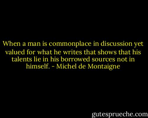 When a man is commonplace in discussion yet valued for what he writes that shows that his talents lie in his borrowed sources not in himself. - Michel de Montaigne