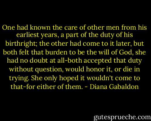 One had known the care of other men from his earliest years, a part of the duty of his birthright; the other had come to it later, but both felt that burden to be the will of God, she had no doubt at all-both accepted that duty without question, would honor it, or die in trying. She only hoped it wouldn't come to that-for either of them. - Diana Gabaldon