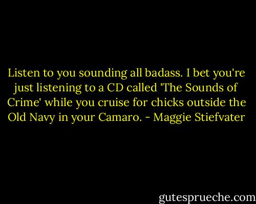 Listen to you sounding all badass. I bet you're just listening to a CD called 'The Sounds of Crime' while you cruise for chicks outside the Old Navy in your Camaro. - Maggie Stiefvater