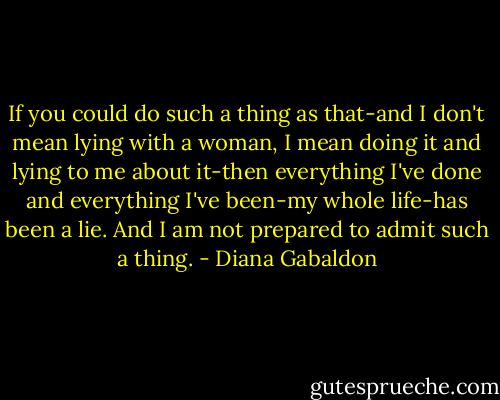 If you could do such a thing as that-and I don't mean lying with a woman, I mean doing it and lying to me about it-then everything I've done and everything I've been-my whole life-has been a lie. And I am not prepared to admit such a thing. - Diana Gabaldon