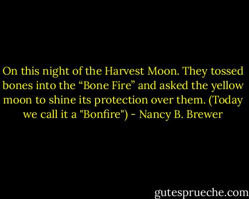On this night of the Harvest Moon. They tossed bones into the “Bone Fire” and asked the yellow moon to shine its protection over them. (Today we call it a "Bonfire") - Nancy B. Brewer