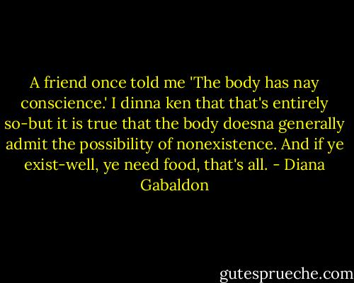A friend once told me 'The body has nay conscience.' I dinna ken that that's entirely so-but it is true that the body doesna generally admit the possibility of nonexistence. And if ye exist-well, ye need food, that's all. - Diana Gabaldon