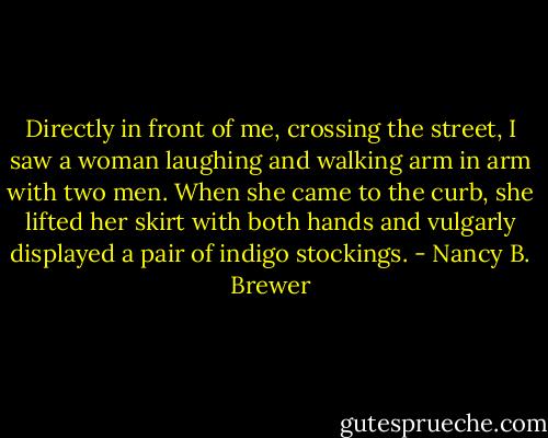 Directly in front of me, crossing the street, I saw a woman laughing and walking arm in arm with two men. When she came to the curb, she lifted her skirt with both hands and vulgarly displayed a pair of indigo stockings. - Nancy B. Brewer