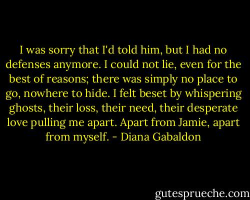 I was sorry that I'd told him, but I had no defenses anymore. I could not lie, even for the best of reasons; there was simply no place to go, nowhere to hide. I felt beset by whispering ghosts, their loss, their need, their desperate love pulling me apart. Apart from Jamie, apart from myself. - Diana Gabaldon