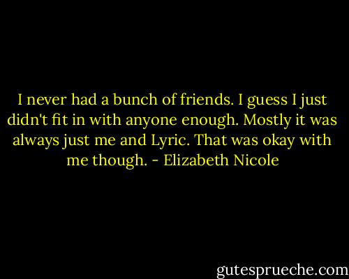 I never had a bunch of friends. I guess I just didn't fit in with anyone enough. Mostly it was always just me and Lyric. That was okay with me though. - Elizabeth Nicole